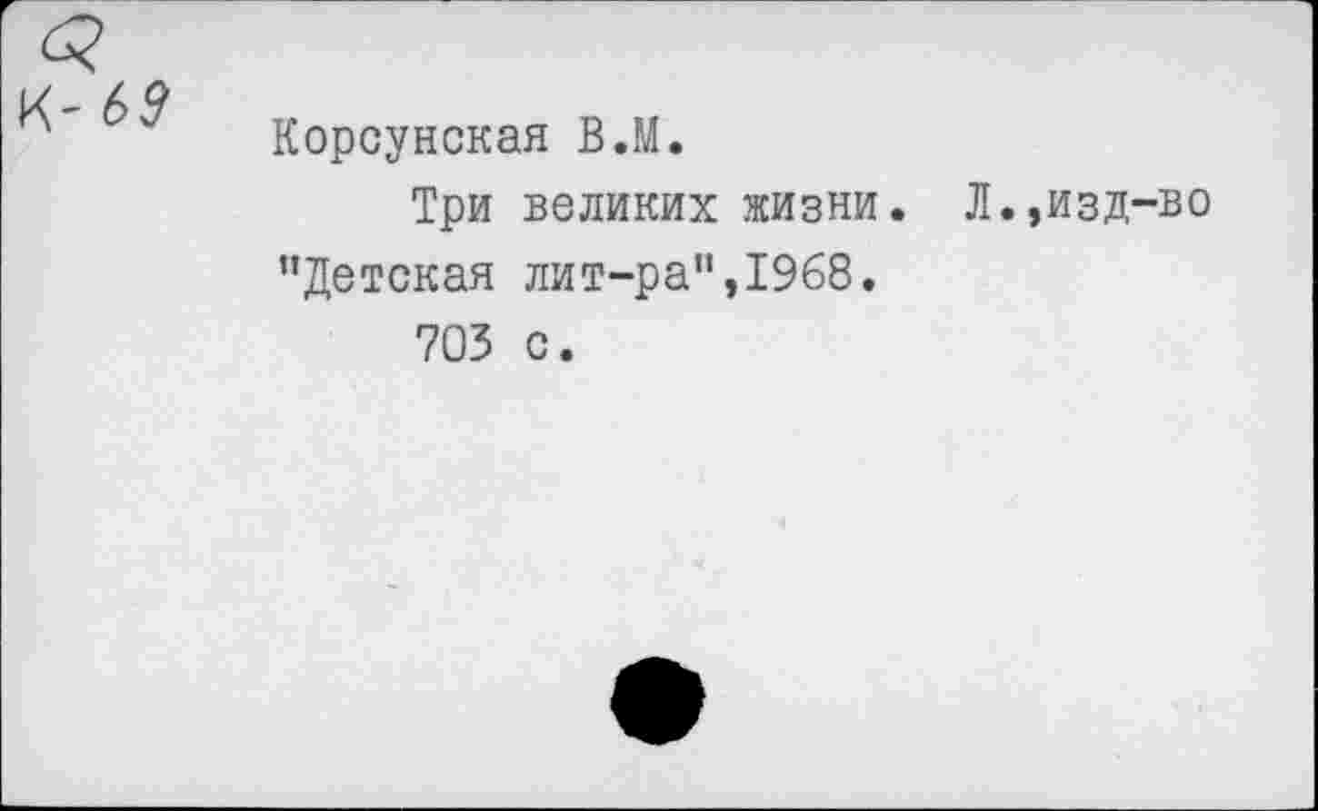 ﻿к-6?
Корсунская В.М.
Три великих жизни. Л.,изд-во "Детская лит-ра",1968.
703 с.